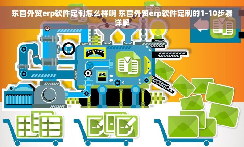 东营外贸erp软件定制怎么样啊 东营外贸erp软件定制的1-10步骤详解