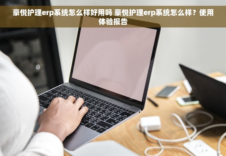 豪悦护理erp系统怎么样好用吗 豪悦护理erp系统怎么样？使用体验报告