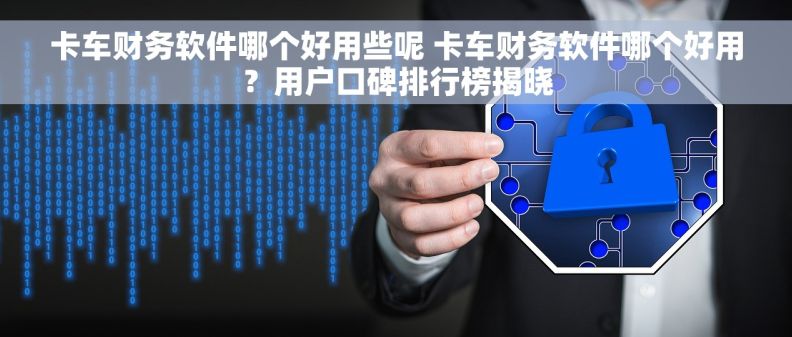 卡车财务软件哪个好用些呢 卡车财务软件哪个好用？用户口碑排行榜揭晓