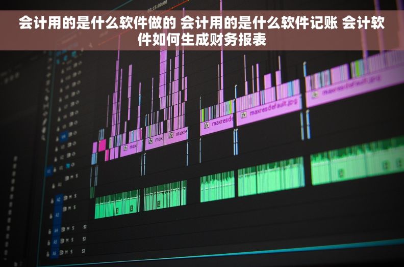 会计用的是什么软件做的 会计用的是什么软件记账 会计软件如何生成财务报表