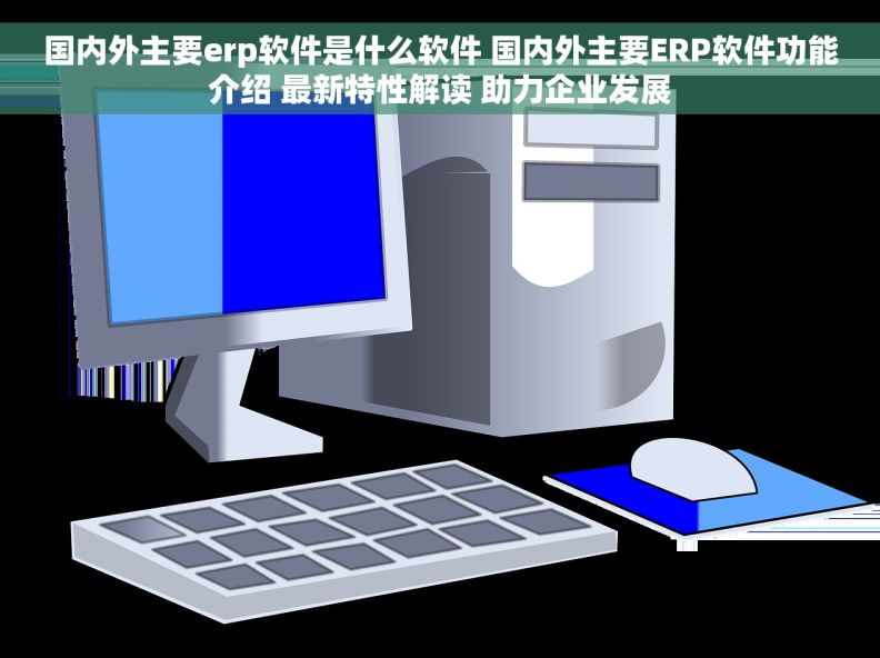 国内外主要erp软件是什么软件 国内外主要ERP软件功能介绍 最新特性解读 助力企业发展