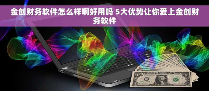 金创财务软件怎么样啊好用吗 5大优势让你爱上金创财务软件