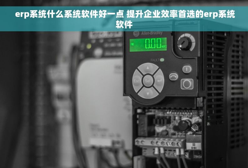  erp系统什么系统软件好一点 提升企业效率首选的erp系统软件