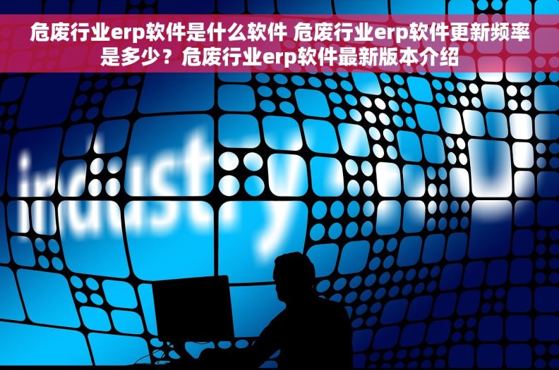 危废行业erp软件是什么软件 危废行业erp软件更新频率是多少？危废行业erp软件最新版本介绍