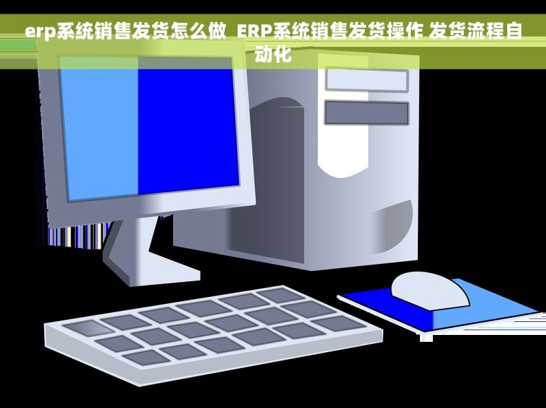 erp系统销售发货怎么做  ERP系统销售发货操作 发货流程自动化