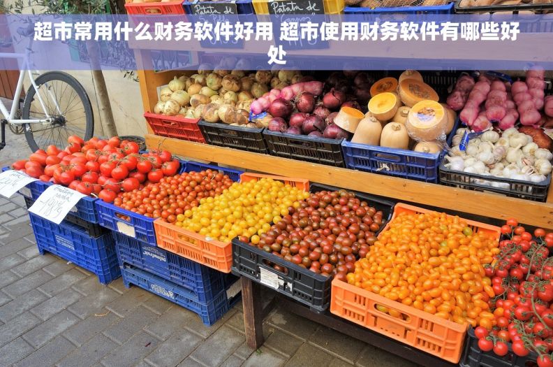 超市常用什么财务软件好用 超市使用财务软件有哪些好处