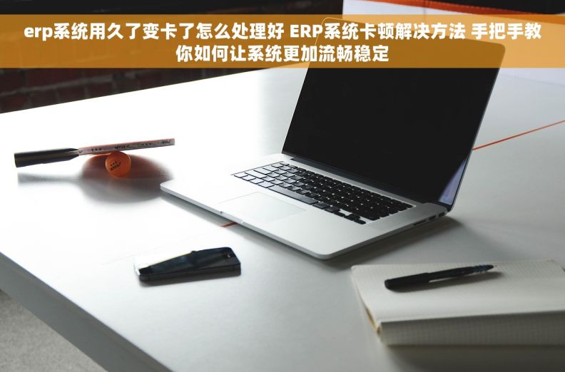 erp系统用久了变卡了怎么处理好 ERP系统卡顿解决方法 手把手教你如何让系统更加流畅稳定
