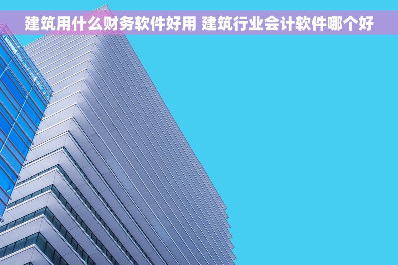 建筑用什么财务软件好用 建筑行业会计软件哪个好