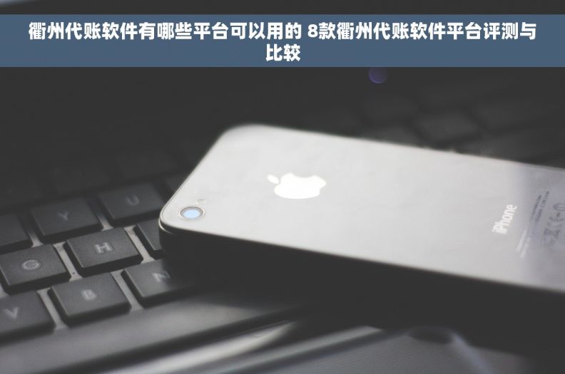 衢州代账软件有哪些平台可以用的 8款衢州代账软件平台评测与比较