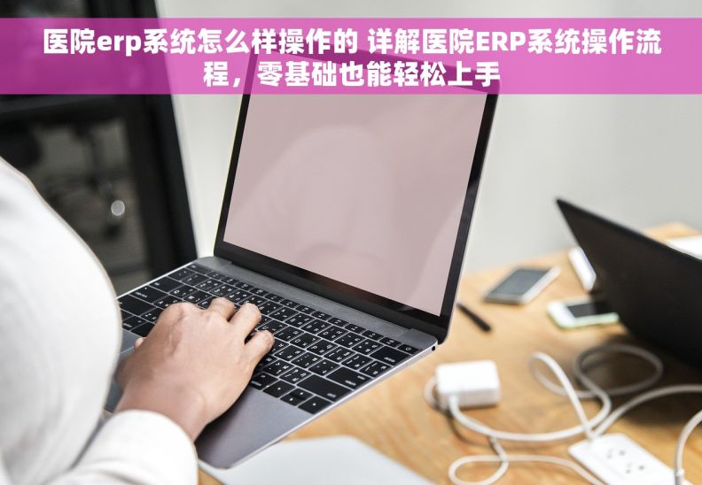 医院erp系统怎么样操作的 详解医院ERP系统操作流程，零基础也能轻松上手