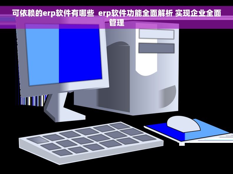 可依赖的erp软件有哪些  erp软件功能全面解析 实现企业全面管理