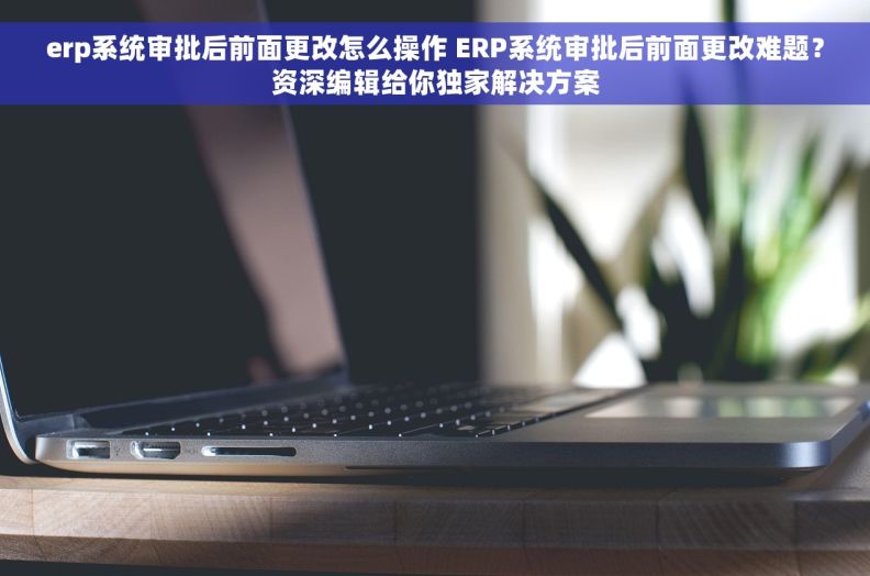 erp系统审批后前面更改怎么操作 ERP系统审批后前面更改难题？资深编辑给你独家解决方案