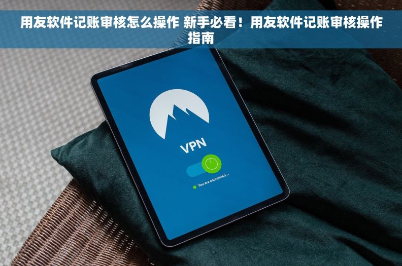 用友软件记账审核怎么操作 新手必看！用友软件记账审核操作指南