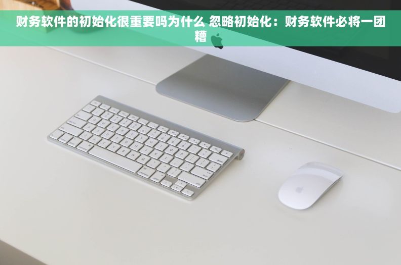 财务软件的初始化很重要吗为什么 忽略初始化：财务软件必将一团糟