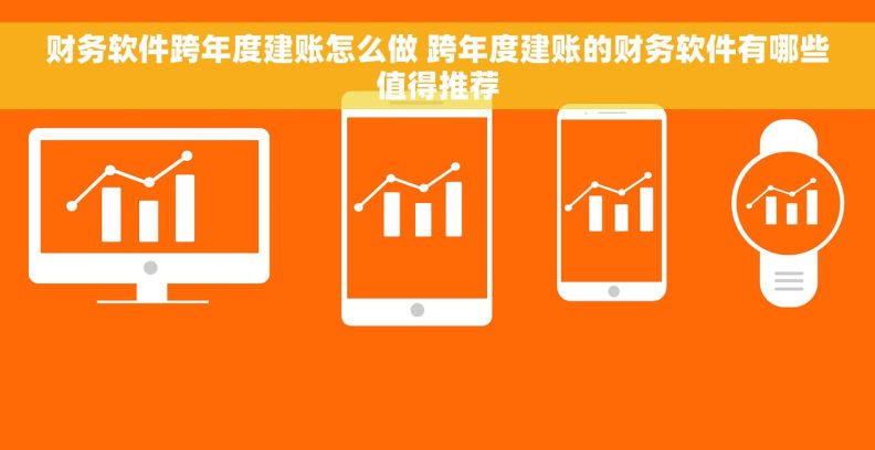 财务软件跨年度建账怎么做 跨年度建账的财务软件有哪些值得推荐