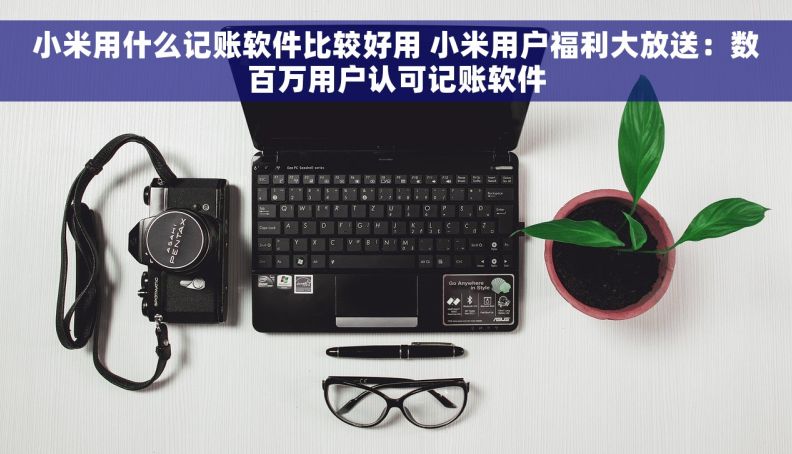 小米用什么记账软件比较好用 小米用户福利大放送：数百万用户认可记账软件