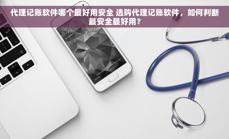 代理记账软件哪个最好用安全 选购代理记账软件，如何判断最安全最好用？