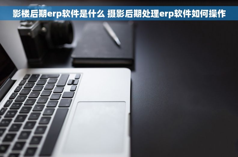 影楼后期erp软件是什么 摄影后期处理erp软件如何操作