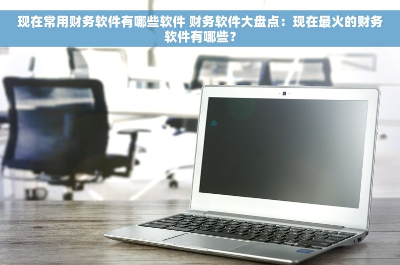 现在常用财务软件有哪些软件 财务软件大盘点：现在最火的财务软件有哪些？