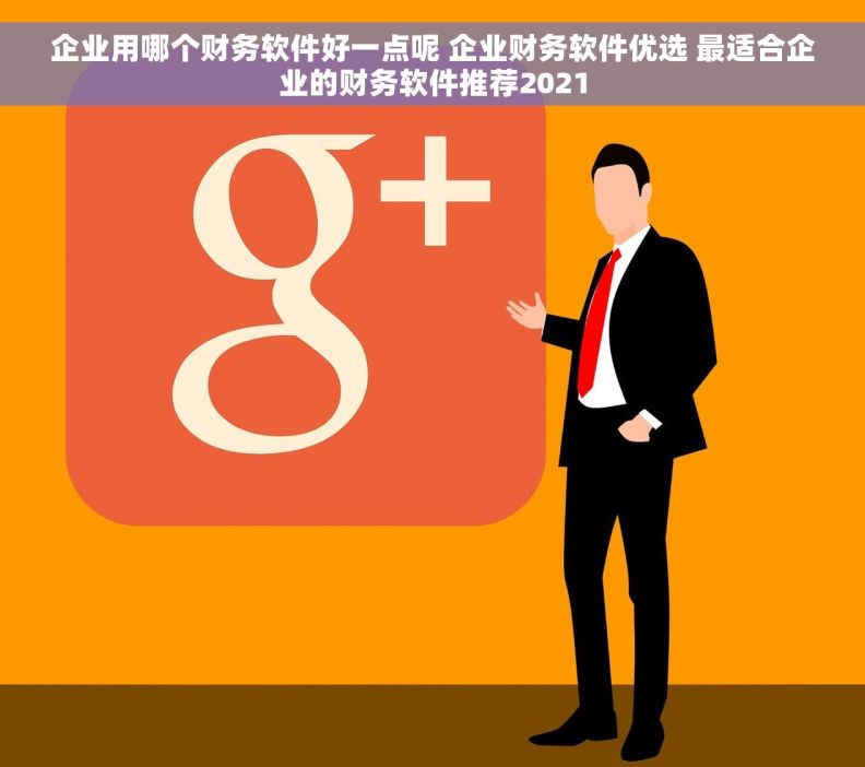 企业用哪个财务软件好一点呢 企业财务软件优选 最适合企业的财务软件推荐2021