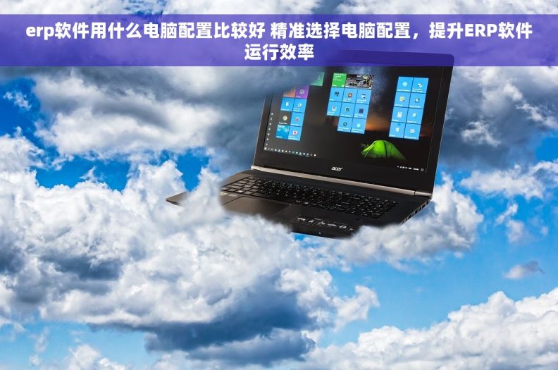 erp软件用什么电脑配置比较好 精准选择电脑配置，提升ERP软件运行效率