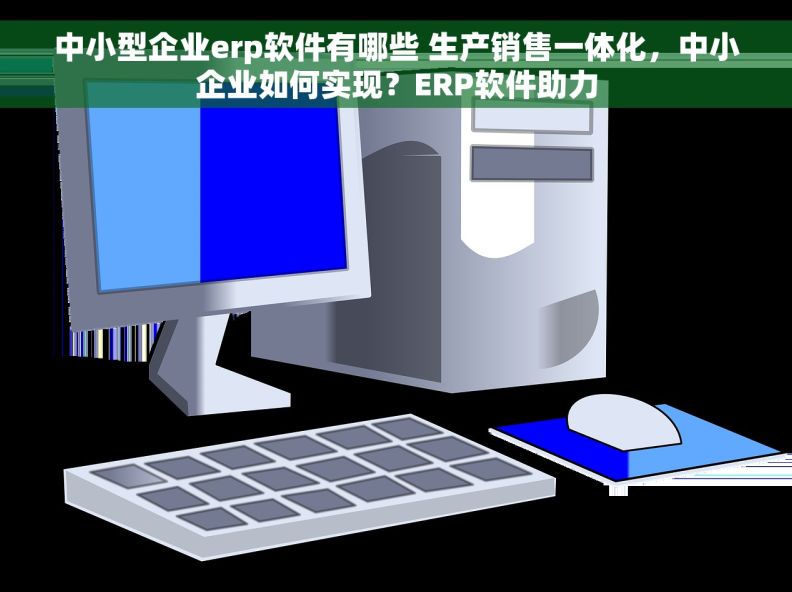 中小型企业erp软件有哪些 生产销售一体化，中小企业如何实现？ERP软件助力