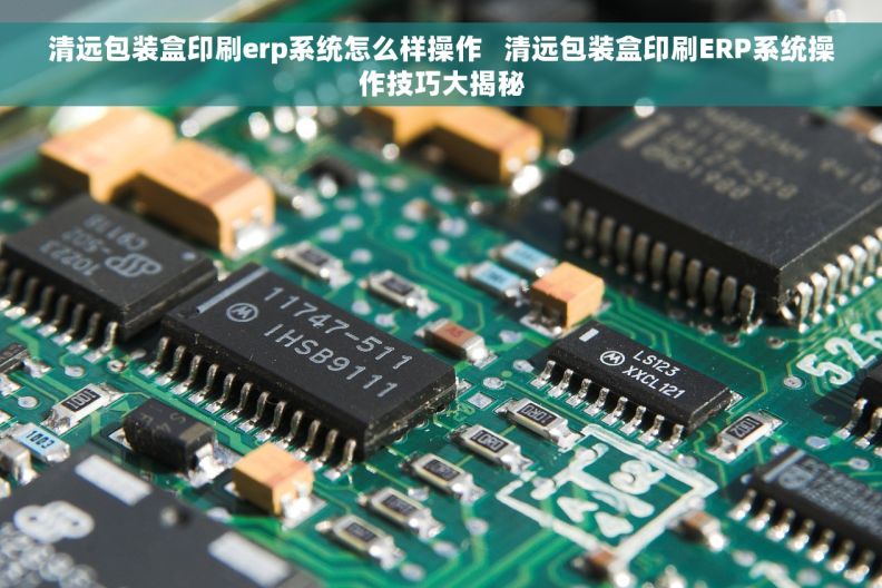 清远包装盒印刷erp系统怎么样操作   清远包装盒印刷ERP系统操作技巧大揭秘