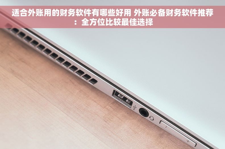 适合外账用的财务软件有哪些好用 外账必备财务软件推荐：全方位比较最佳选择