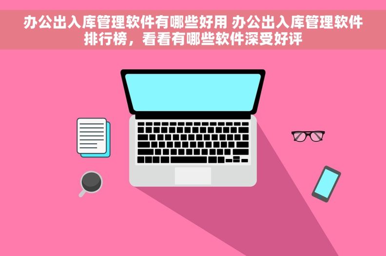 办公出入库管理软件有哪些好用 办公出入库管理软件排行榜，看看有哪些软件深受好评