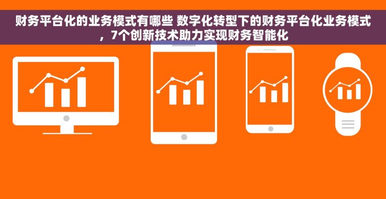 财务平台化的业务模式有哪些 数字化转型下的财务平台化业务模式，7个创新技术助力实现财务智能化