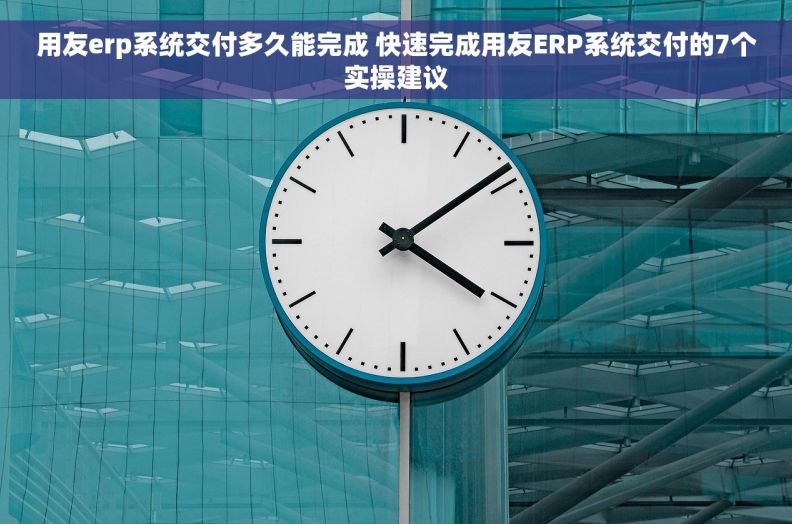 用友erp系统交付多久能完成 快速完成用友ERP系统交付的7个实操建议