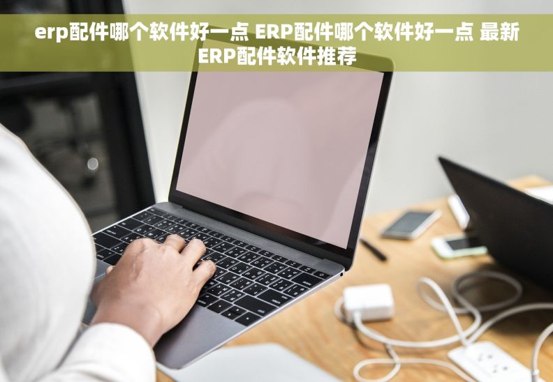 erp配件哪个软件好一点 ERP配件哪个软件好一点 最新ERP配件软件推荐
