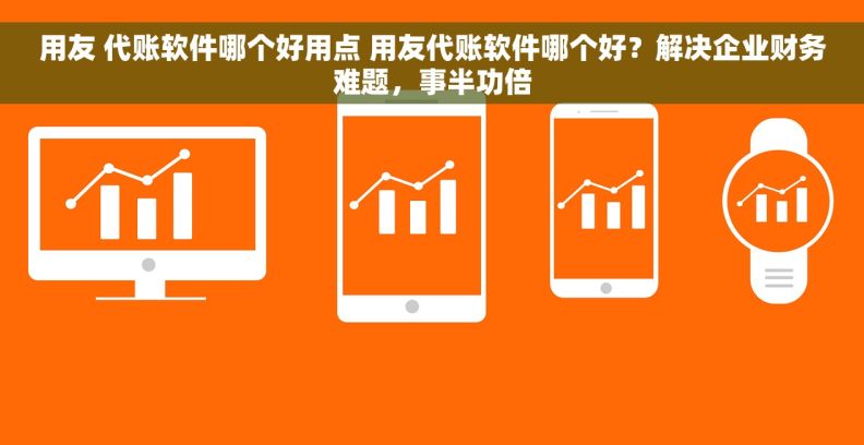 用友 代账软件哪个好用点 用友代账软件哪个好？解决企业财务难题，事半功倍