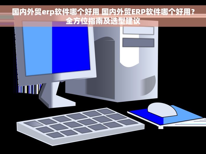 国内外贸erp软件哪个好用 国内外贸ERP软件哪个好用？全方位指南及选型建议