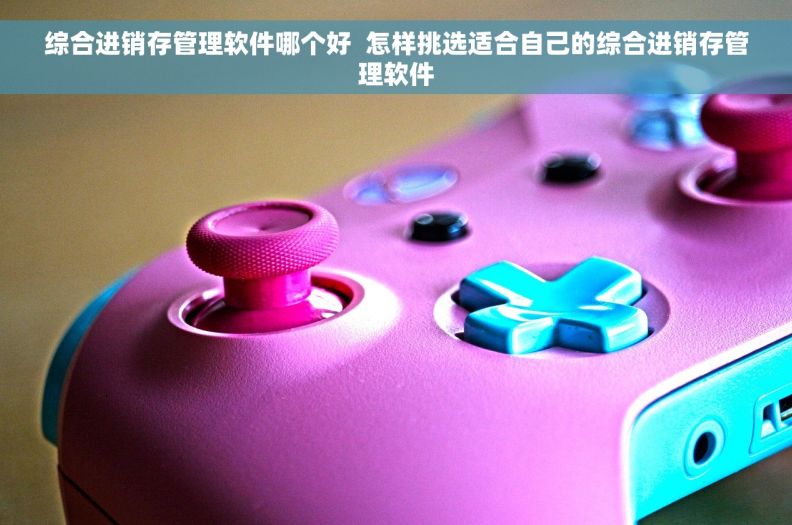 综合进销存管理软件哪个好  怎样挑选适合自己的综合进销存管理软件