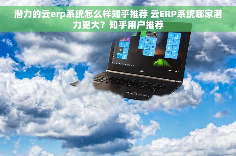 潜力的云erp系统怎么样知乎推荐 云ERP系统哪家潜力更大？知乎用户推荐