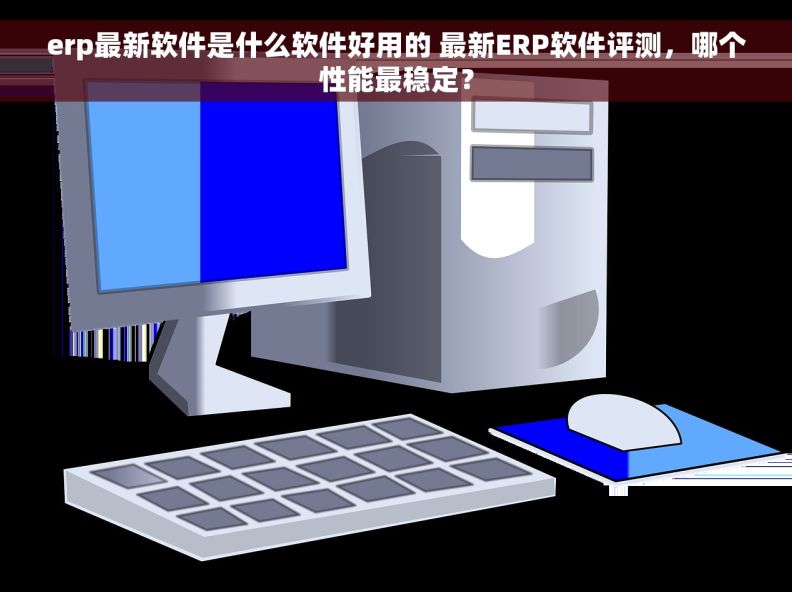 erp最新软件是什么软件好用的 最新ERP软件评测，哪个性能最稳定？
