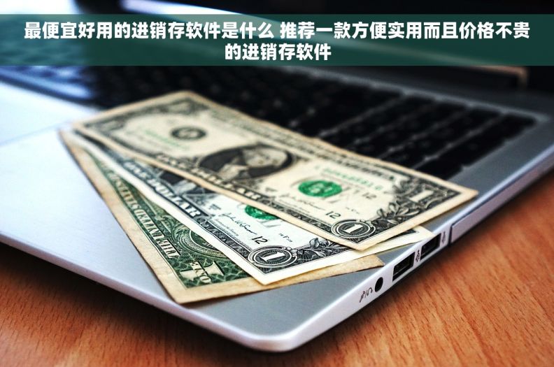 最便宜好用的进销存软件是什么 推荐一款方便实用而且价格不贵的进销存软件