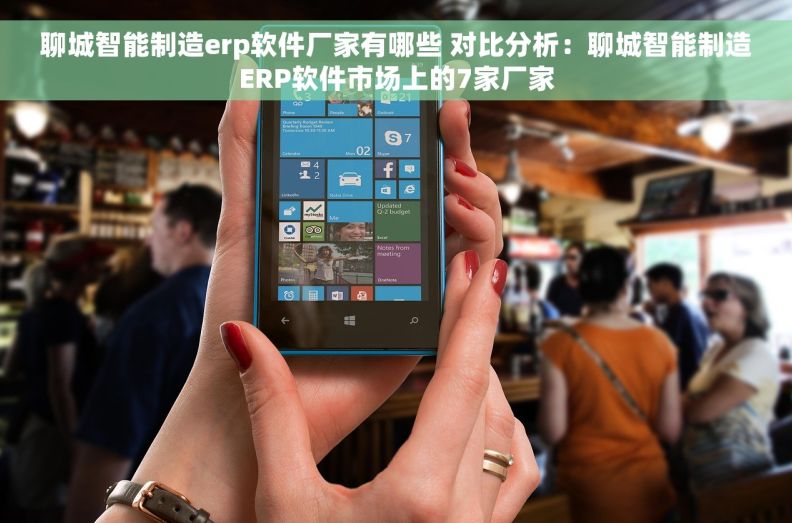 聊城智能制造erp软件厂家有哪些 对比分析：聊城智能制造ERP软件市场上的7家厂家
