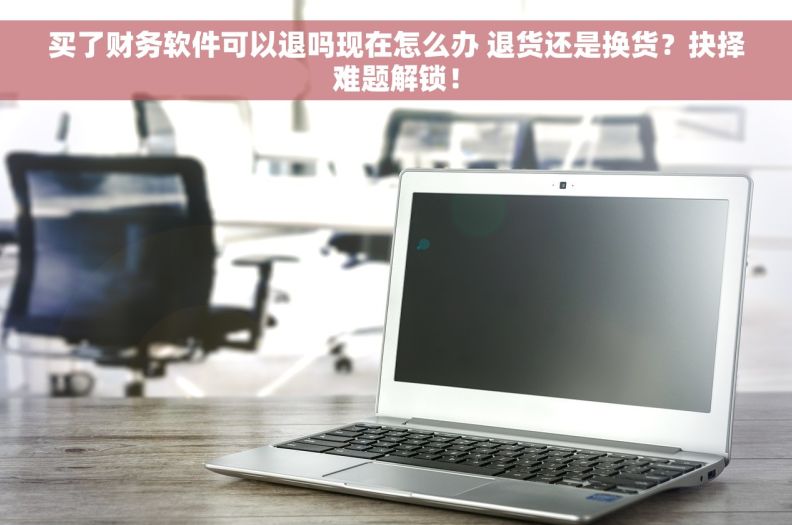 买了财务软件可以退吗现在怎么办 退货还是换货？抉择难题解锁！