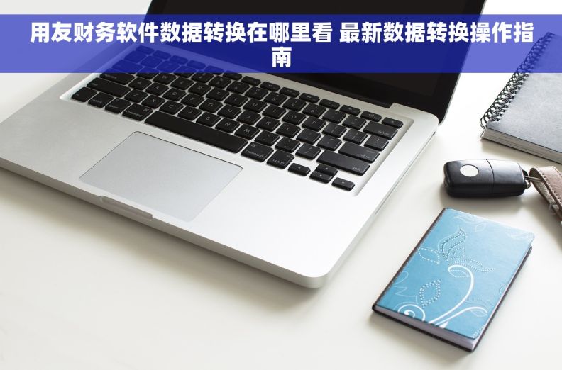 用友财务软件数据转换在哪里看 最新数据转换操作指南