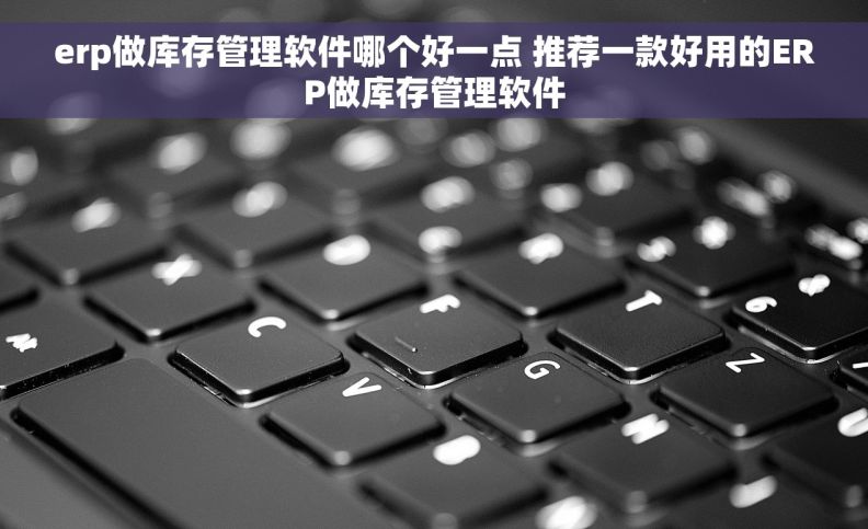 erp做库存管理软件哪个好一点 推荐一款好用的ERP做库存管理软件
