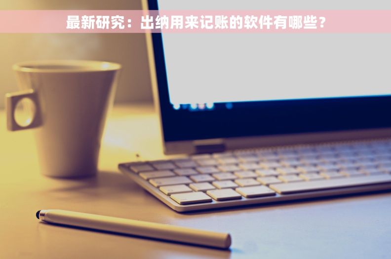 最新研究：出纳用来记账的软件有哪些？