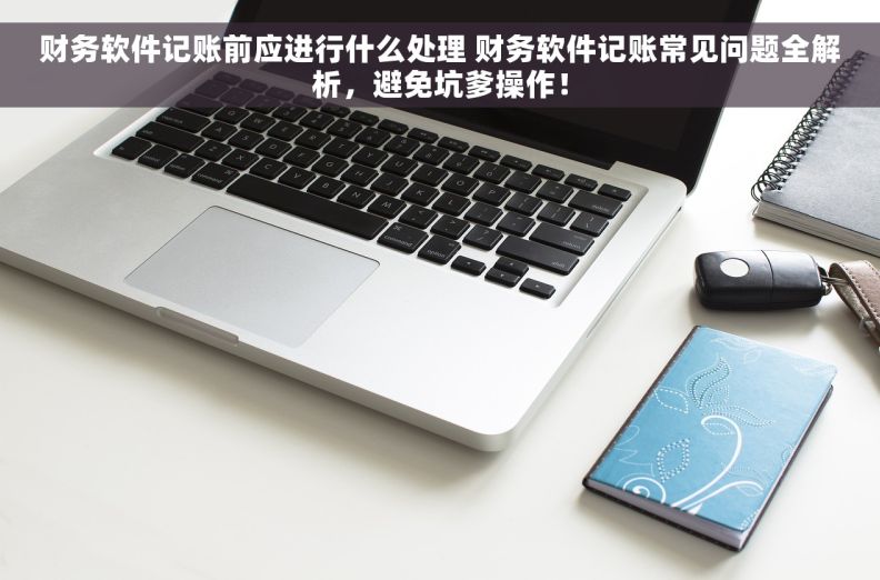 财务软件记账前应进行什么处理 财务软件记账常见问题全解析，避免坑爹操作！