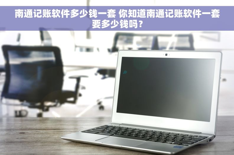 南通记账软件多少钱一套 你知道南通记账软件一套要多少钱吗？