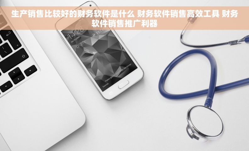 生产销售比较好的财务软件是什么 财务软件销售高效工具 财务软件销售推广利器