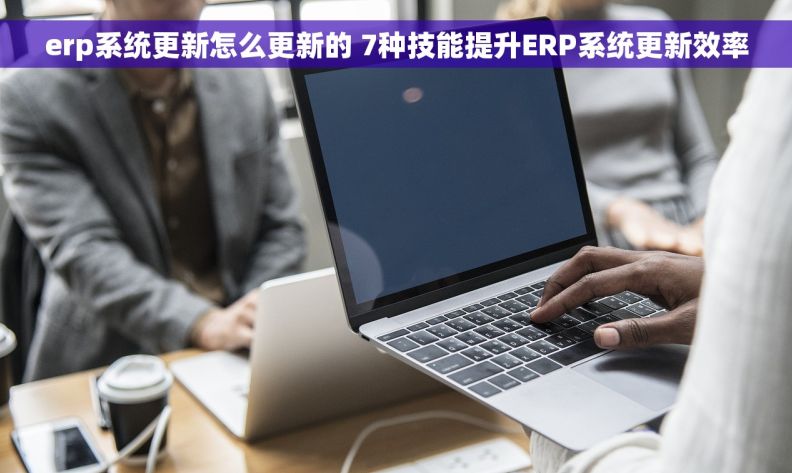 erp系统更新怎么更新的 7种技能提升ERP系统更新效率