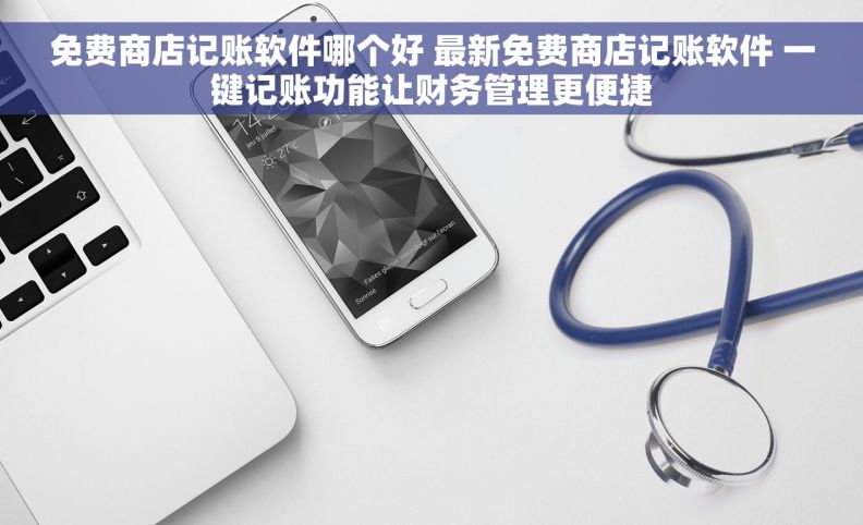 免费商店记账软件哪个好 最新免费商店记账软件 一键记账功能让财务管理更便捷