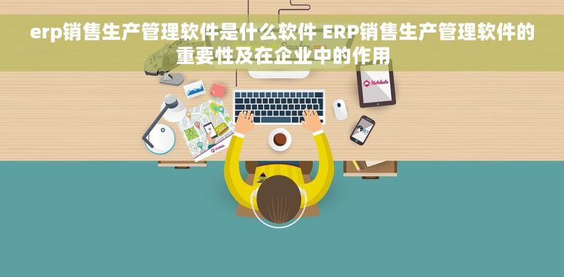 erp销售生产管理软件是什么软件 ERP销售生产管理软件的重要性及在企业中的作用