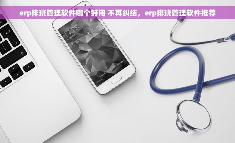 erp排班管理软件哪个好用 不再纠结，erp排班管理软件推荐